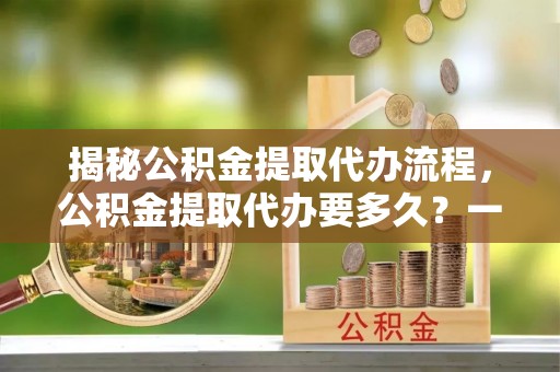 田中揭秘公积金提取代办流程，公积金提取代办要多久？一文读懂