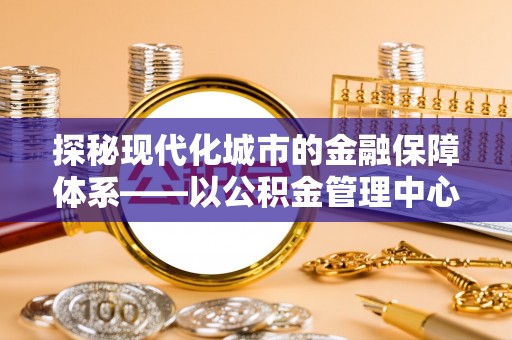 田中探秘现代化城市的金融保障体系——以公积金管理中心为核心的民生服务